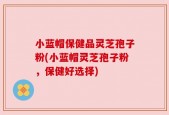 小蓝帽保健品灵芝孢子粉(小蓝帽灵芝孢子粉，保健好选择)