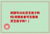 房颤可以吃灵芝孢子粉吗(房颤患者可否服用灵芝孢子粉？)