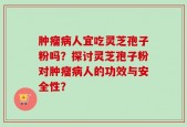 肿瘤病人宜吃灵芝孢子粉吗？探讨灵芝孢子粉对肿瘤病人的功效与安全性？