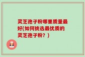 灵芝孢子粉哪里质量最好(如何挑选最优质的灵芝孢子粉？)