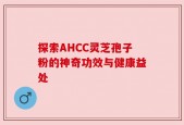 探索AHCC灵芝孢子粉的神奇功效与健康益处