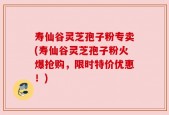 寿仙谷灵芝孢子粉专卖(寿仙谷灵芝孢子粉火爆抢购，限时特价优惠！)