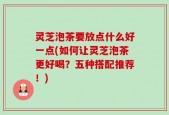 灵芝泡茶要放点什么好一点(如何让灵芝泡茶更好喝？五种搭配推荐！)
