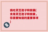 我吃灵芝孢子粉胶囊(食用灵芝孢子粉胶囊，你需要知道的重要事项)