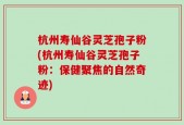 杭州寿仙谷灵芝孢子粉(杭州寿仙谷灵芝孢子粉：保健聚焦的自然奇迹)
