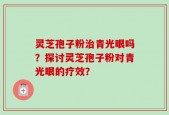灵芝孢子粉治青光眼吗？探讨灵芝孢子粉对青光眼的疗效？