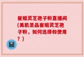 崔姐灵芝孢子粉直播间(美肌圣品崔姐灵芝孢子粉，如何选择和使用？)