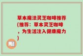 草本魔法灵芝咖啡推荐(推荐：草本灵芝咖啡，为生活注入健康魔力)