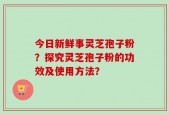 今日新鲜事灵芝孢子粉？探究灵芝孢子粉的功效及使用方法？
