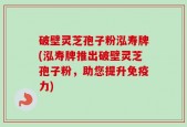 破壁灵芝孢子粉泓寿牌(泓寿牌推出破壁灵芝孢子粉，助您提升免疫力)