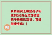 长白山灵芝破壁孢子粉收到(长白山灵芝破壁孢子粉现已到货，喜提健康宝库！)