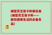 破壁灵芝孢子粉康乐美(破壁灵芝孢子粉——解放健康生活的必备良品)