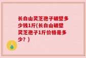长白山灵芝孢子破壁多少钱1斤(长白山破壁灵芝孢子1斤价格是多少？)