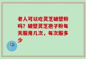老人可以吃灵芝破壁粉吗？破壁灵芝孢子粉每天服用几次，每次服多少