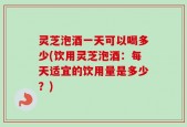 灵芝泡酒一天可以喝多少(饮用灵芝泡酒：每天适宜的饮用量是多少？)