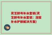 灵芝酵母补水套装(灵芝酵母补水套装：深层补水护肤解决方案)