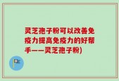灵芝孢子粉可以改善免疫力提高免疫力的好帮手——灵芝孢子粉)