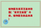 植物医生紫灵芝面老款霜(“紫灵芝面霜”升级，植物医生新品来袭)