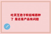 吃灵芝孢子粉后嘴唇肿了 是还是产品有问题