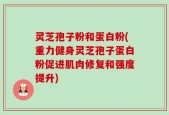 灵芝孢子粉和蛋白粉(重力健身灵芝孢子蛋白粉促进肌肉修复和强度提升)