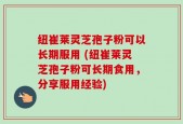 纽崔莱灵芝孢子粉可以长期服用 (纽崔莱灵芝孢子粉可长期食用，分享服用经验)
