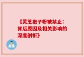 《灵芝孢子粉被禁止：背后原因及相关影响的深度剖析》