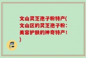 文山灵芝孢子粉特产(文山区的灵芝孢子粉：美容护肤的神奇特产！)