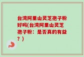 台湾阿里山灵芝孢子粉好吗(台湾阿里山灵芝孢子粉：是否真的有益？)