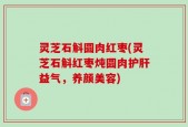 灵芝石斛圆肉红枣(灵芝石斛红枣炖圆肉护肝益气，养颜美容)