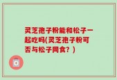 灵芝孢子粉能和松子一起吃吗(灵芝孢子粉可否与松子同食？)