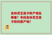 吉林灵芝孢子粉产地在哪里？寻找吉林灵芝孢子粉的原产地？
