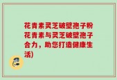 花青素灵芝破壁孢子粉花青素与灵芝破壁孢子合力，助您打造健康生活)