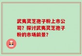 武夷灵芝孢子粉上市公司？探讨武夷灵芝孢子粉的市场前景？