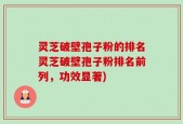 灵芝破壁孢子粉的排名灵芝破壁孢子粉排名前列，功效显著)