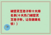 破壁灵芝孢子粉十大排名表(十大热门破壁灵芝孢子粉，让你健康无忧！)