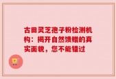 古田灵芝孢子粉检测机构：揭开自然馈赠的真实面貌，您不能错过