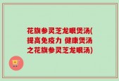 花旗参灵芝龙眼煲汤(提高免疫力 健康煲汤之花旗参灵芝龙眼汤)