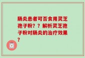 肠炎患者可否食用灵芝孢子粉？？解析灵芝孢子粉对肠炎的治疗效果？