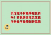 灵芝孢子粉能降尿蛋白吗？转氨酶高吃灵芝孢子粉能不能降低转氨酶