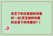 灵芝下奶还是回奶效果好一点(灵芝回奶效果好还是下奶效果好？)