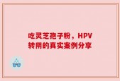 吃灵芝孢子粉，HPV转阴的真实案例分享
