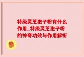 特级灵芝孢子粉有什么作用_特级灵芝孢子粉的神奇功效与作用解析