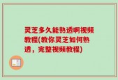 灵芝多久能熟透啊视频教程(教你灵芝如何熟透，完整视频教程)