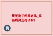 灵芝孢子粉品吉品_高品质灵芝孢子粉)