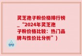 灵芝孢子粉价格排行榜_“2024年灵芝孢子粉价格比较：热门品牌与性价比分析”)