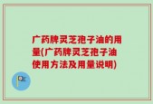 广药牌灵芝孢子油的用量(广药牌灵芝孢子油使用方法及用量说明)