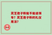 灵芝孢子粉能不能送领导？灵芝孢子粉的礼仪用法？