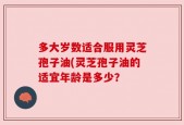 多大岁数适合服用灵芝孢子油(灵芝孢子油的适宜年龄是多少？