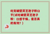 吃完破壁灵芝孢子粉口干(试吃破壁灵芝孢子粉：口感干燥，是否真的有效？)