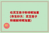 吃灵芝孢子粉咳嗽加重(养生妙方：灵芝孢子粉缓解咳嗽加重)